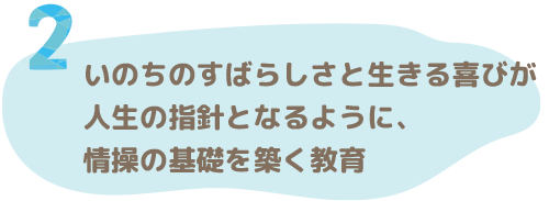 いのちのすばらしさと生きる喜びが人生の指針となるように、情操の基礎を築く教育